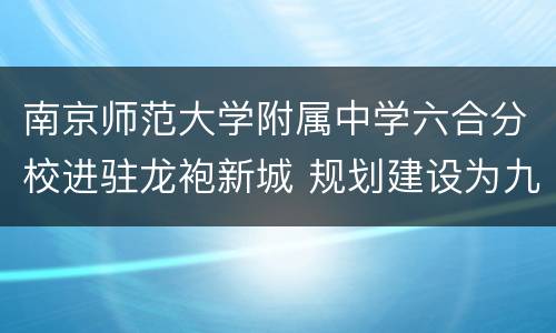 南京师范大学附属中学六合分校进驻龙袍新城 规划建设为九年一贯制学校
