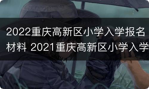 2022重庆高新区小学入学报名材料 2021重庆高新区小学入学政策