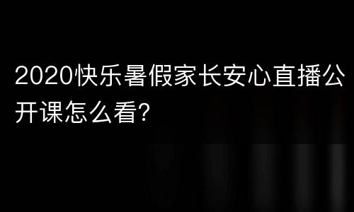 2020快乐暑假家长安心直播公开课怎么看？
