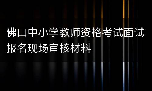 佛山中小学教师资格考试面试报名现场审核材料