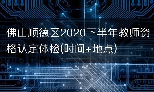 佛山顺德区2020下半年教师资格认定体检(时间+地点)