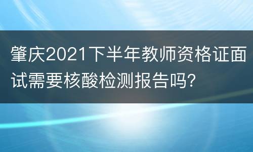 肇庆2021下半年教师资格证面试需要核酸检测报告吗？