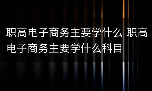 职高电子商务主要学什么 职高电子商务主要学什么科目