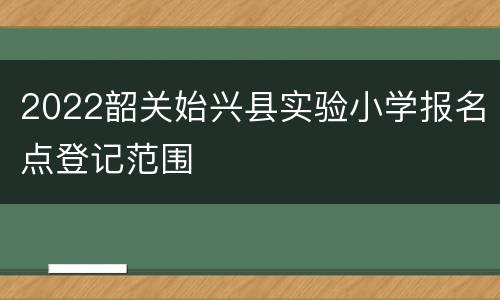 2022韶关始兴县实验小学报名点登记范围