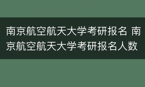 南京航空航天大学考研报名 南京航空航天大学考研报名人数