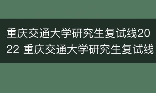 重庆交通大学研究生复试线2022 重庆交通大学研究生复试线2021