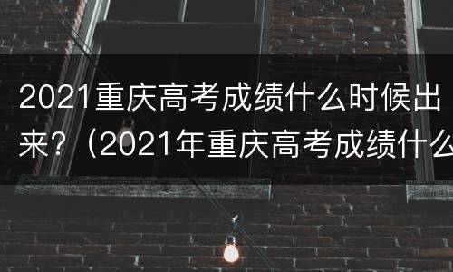 2021重庆高考成绩什么时候出来?（2021年重庆高考成绩什么时候出来）