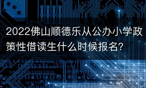 2022佛山顺德乐从公办小学政策性借读生什么时候报名？