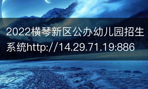 2022横琴新区公办幼儿园招生系统http://14.29.71.19:8860/visithqedu
