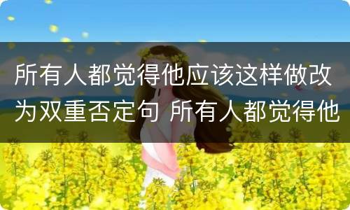 所有人都觉得他应该这样做改为双重否定句 所有人都觉得他应该这样做的双重否定句是什么