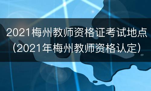 2021梅州教师资格证考试地点（2021年梅州教师资格认定）