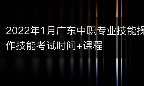 2022年1月广东中职专业技能操作技能考试时间+课程