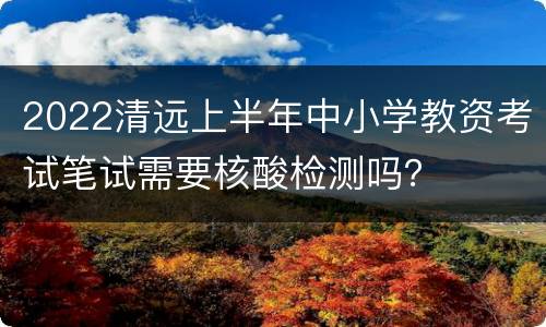 2022清远上半年中小学教资考试笔试需要核酸检测吗？