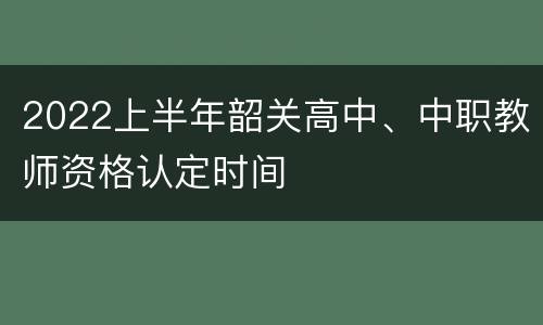 2022上半年韶关高中、中职教师资格认定时间