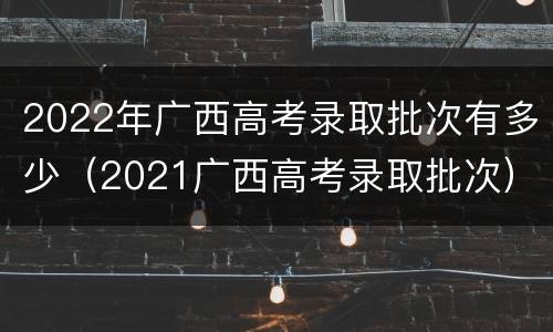2022年广西高考录取批次有多少（2021广西高考录取批次）