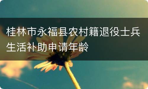 桂林市永福县农村籍退役士兵生活补助申请年龄