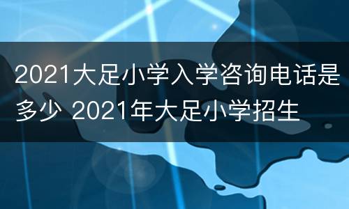 2021大足小学入学咨询电话是多少 2021年大足小学招生