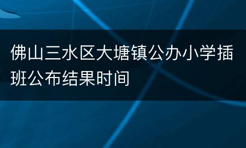 佛山三水区大塘镇公办小学插班公布结果时间