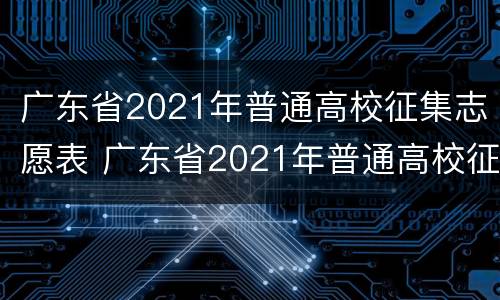 广东省2021年普通高校征集志愿表 广东省2021年普通高校征集志愿表怎么填