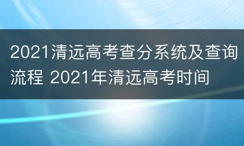 2021清远高考查分系统及查询流程 2021年清远高考时间