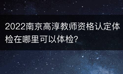 2022南京高淳教师资格认定体检在哪里可以体检？