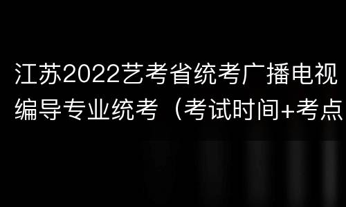 江苏2022艺考省统考广播电视编导专业统考（考试时间+考点安排）