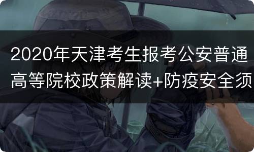 2020年天津考生报考公安普通高等院校政策解读+防疫安全须知