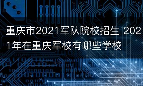 重庆市2021军队院校招生 2021年在重庆军校有哪些学校