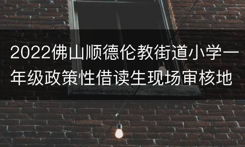 2022佛山顺德伦教街道小学一年级政策性借读生现场审核地点