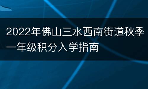 2022年佛山三水西南街道秋季一年级积分入学指南
