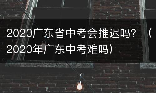 2020广东省中考会推迟吗？（2020年广东中考难吗）