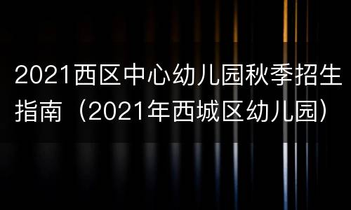 2021西区中心幼儿园秋季招生指南（2021年西城区幼儿园）
