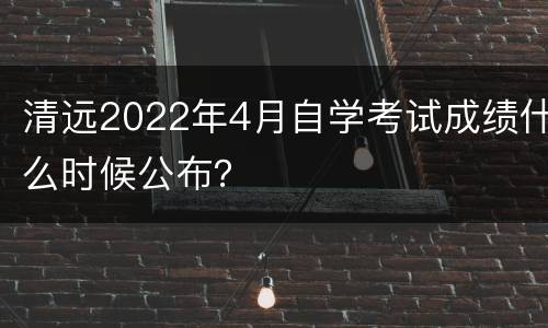 清远2022年4月自学考试成绩什么时候公布？