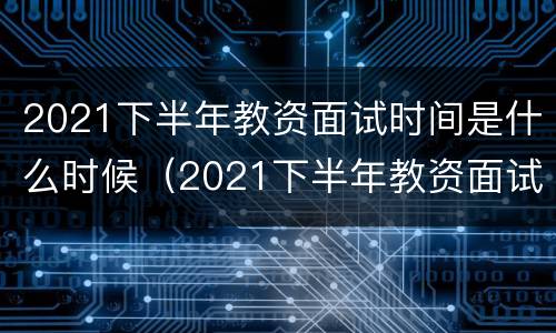 2021下半年教资面试时间是什么时候（2021下半年教资面试时间是什么时候开始）