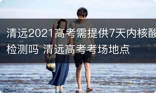 清远2021高考需提供7天内核酸检测吗 清远高考考场地点