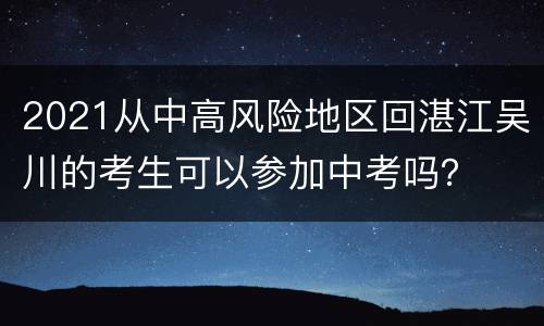 2021从中高风险地区回湛江吴川的考生可以参加中考吗？