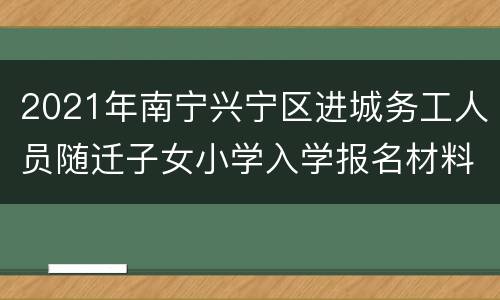 2021年南宁兴宁区进城务工人员随迁子女小学入学报名材料