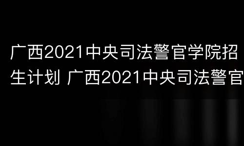广西2021中央司法警官学院招生计划 广西2021中央司法警官学院招生计划公布
