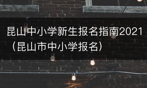 昆山中小学新生报名指南2021（昆山市中小学报名）