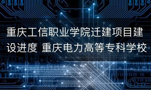 重庆工信职业学院迁建项目建设进度 重庆电力高等专科学校新校区搬迁