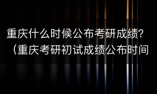 重庆什么时候公布考研成绩？（重庆考研初试成绩公布时间）
