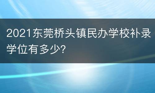 2021东莞桥头镇民办学校补录学位有多少？