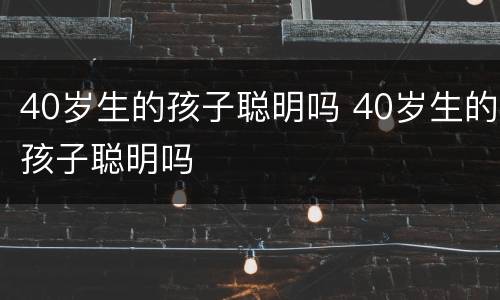 40岁生的孩子聪明吗 40岁生的孩子聪明吗