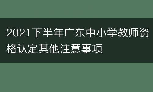 2021下半年广东中小学教师资格认定其他注意事项