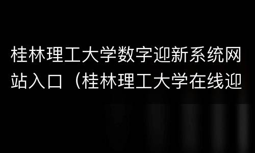 桂林理工大学数字迎新系统网站入口（桂林理工大学在线迎新系统）
