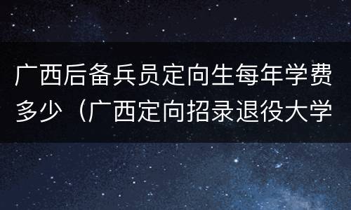 广西后备兵员定向生每年学费多少（广西定向招录退役大学生士兵）