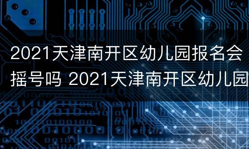 2021天津南开区幼儿园报名会摇号吗 2021天津南开区幼儿园报名会摇号吗知乎