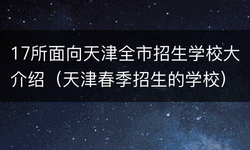 17所面向天津全市招生学校大介绍（天津春季招生的学校）
