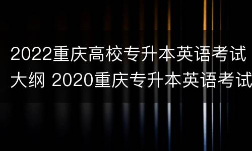 2022重庆高校专升本英语考试大纲 2020重庆专升本英语考试