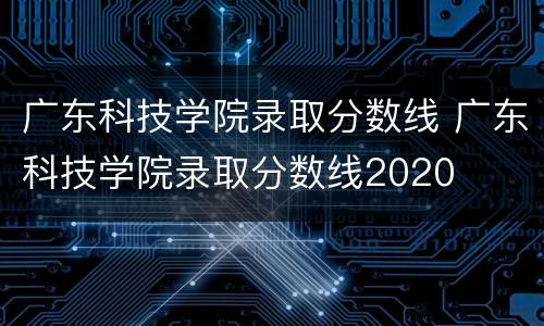 广东科技学院录取分数线 广东科技学院录取分数线2020